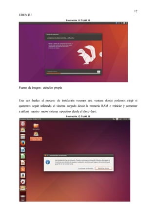 12
UBUNTU
Ilustración 11 PASO 10
Fuente de imagen: creación propia
Una vez finalice el proceso de instalación veremos una ventana donde podemos elegir si
queremos seguir utilizando el sistema cargado desde la memoria RAM o reiniciar y comenzar
a utilizar nuestro nuevo sistema operativo desde el disco duro.
Ilustración 12 PASO 11
 