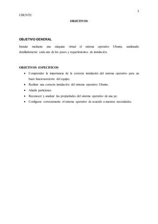 5
UBUNTU
OBJETIVOS
OBJETIVO GENERAL
Instalar mediante una máquina virtual el sistema operativo Ubuntu, analizando
detalladamente cada uno de los pasos y requerimientos de instalación.
OBJETIVOS ESPECIFICOS
 Comprender la importancia de la correcta instalación del sistema operativo para un
buen funcionamiento del equipo.
 Realizar una correcta instalación del sistema operativo Ubuntu.
 Añadir particiones
 Reconocer y analizar las propiedades del sistema operativo de una pc.
 Configurar correctamente el sistema operativo de acuerdo a nuestras necesidades.
 