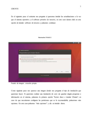 7
UBUNTU
En el siguiente paso el asistente nos pregunta si queremos instalar las actualizaciones a la vez
que el sistema operativo y el software privativo de terceros, en este caso damos click en esta
opción de instalar software de terceros y pulsamos continuar.
Fuente de imagen: creación propia
Como siguiente paso nos aparece una imagen donde nos pregunta el tipo de instalación que
queremos hacer. Si queremos realizar una instalación de cero sin guardar ningún programa o
información en el sistema, pulsamos la primera opción “borrar disco e instalar Ubuntu”; en
caso de que necesitemos configurar las particiones que es lo recomendable, pulsaremos más
opciones. En este caso pulsamos “más opciones” y clic en instalar ahora.
Ilustración 3 PASO 2
 