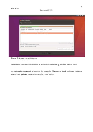 9
UBUNTU
Fuente de imagen: creación propia
Mantenemos señalada donde se hará la instalación del sistema y pulsamos instalar ahora.
A continuación comenzará el proceso de instalación. Mientras se instala podemos configurar
una serie de opciones como nuestra región y huso horario.
Ilustración 6 PASO 5
 