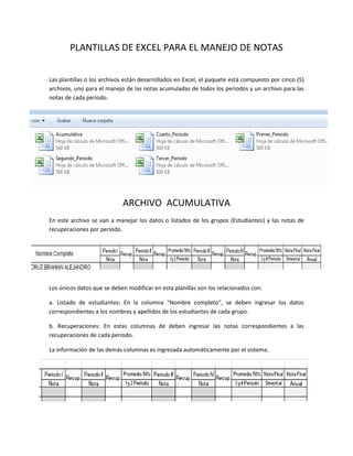 PLANTILLAS DE EXCEL PARA EL MANEJO DE NOTAS

Las plantillas o los archivos están desarrollados en Excel, el paquete está compuesto por cinco (5)
archivos, uno para el manejo de las notas acumuladas de todos los periodos y un archivo para las
notas de cada periodo.




                            ARCHIVO ACUMULATIVA
En este archivo se van a manejar los datos o listados de los grupos (Estudiantes) y las notas de
recuperaciones por periodo.




Los únicos datos que se deben modificar en esta planillas son los relacionados con:

a. Listado de estudiantes: En la columna "Nombre completo", se deben ingresar los datos
correspondientes a los nombres y apellidos de los estudiantes de cada grupo.

b. Recuperaciones: En estas columnas de deben ingresar las notas correspondientes a las
recuperaciones de cada periodo.

La información de las demás columnas es ingresada automáticamente por el sistema.
 