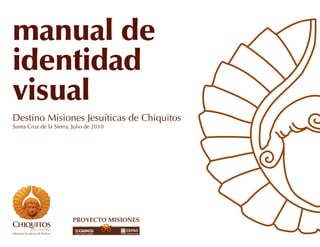 manual de
identidad
visual
Destino Misiones Jesuíticas de Chiquitos
Santa Cruz de la Sierra, Julio de 2010
 