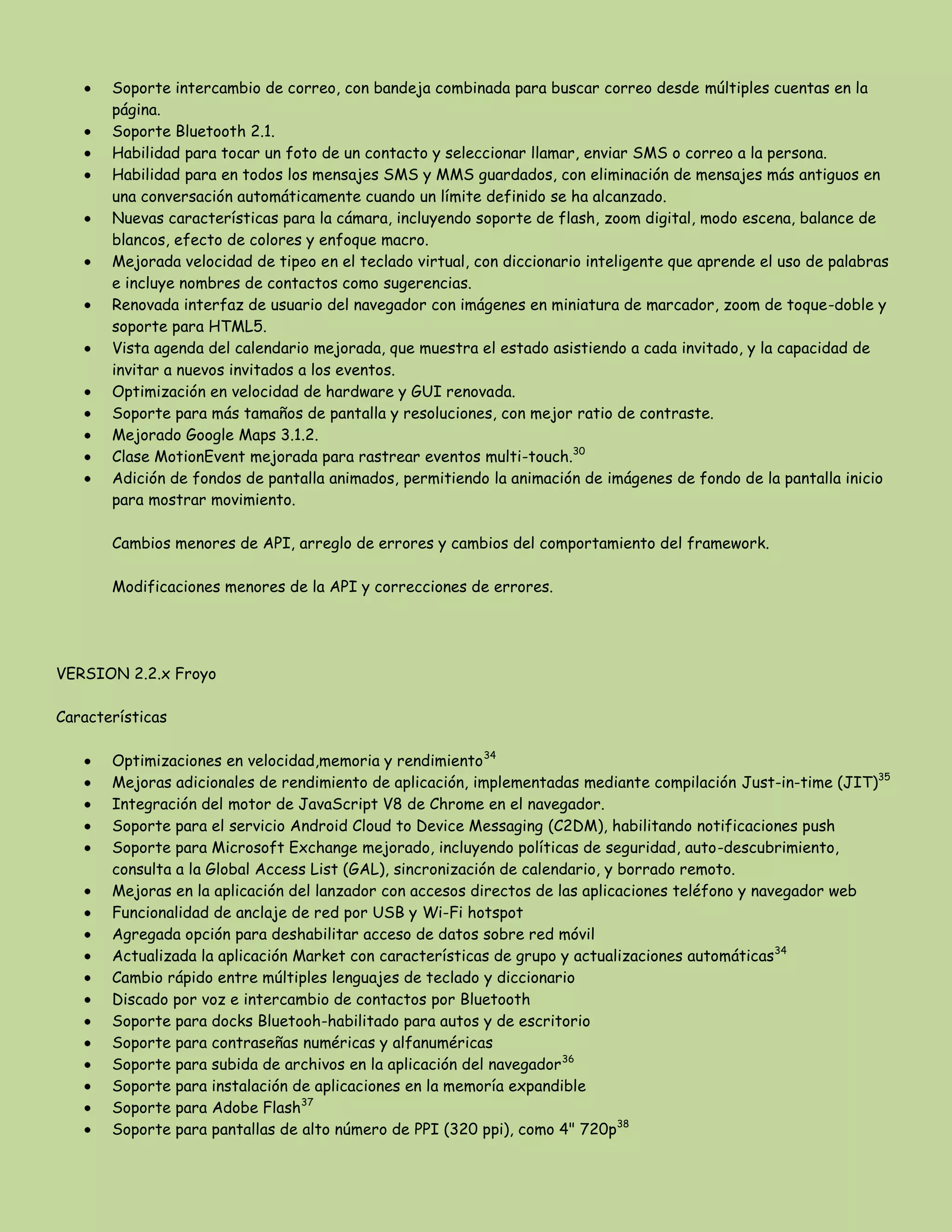 Soporte intercambio de correo, con bandeja combinada para buscar correo desde múltiples cuentas en la
página.
Soporte Bluetooth 2.1.
Habilidad para tocar un foto de un contacto y seleccionar llamar, enviar SMS o correo a la persona.
Habilidad para en todos los mensajes SMS y MMS guardados, con eliminación de mensajes más antiguos en
una conversación automáticamente cuando un límite definido se ha alcanzado.
Nuevas características para la cámara, incluyendo soporte de flash, zoom digital, modo escena, balance de
blancos, efecto de colores y enfoque macro.
Mejorada velocidad de tipeo en el teclado virtual, con diccionario inteligente que aprende el uso de palabras
e incluye nombres de contactos como sugerencias.
Renovada interfaz de usuario del navegador con imágenes en miniatura de marcador, zoom de toque-doble y
soporte para HTML5.
Vista agenda del calendario mejorada, que muestra el estado asistiendo a cada invitado, y la capacidad de
invitar a nuevos invitados a los eventos.
Optimización en velocidad de hardware y GUI renovada.
Soporte para más tamaños de pantalla y resoluciones, con mejor ratio de contraste.
Mejorado Google Maps 3.1.2.
Clase MotionEvent mejorada para rastrear eventos multi-touch.30
Adición de fondos de pantalla animados, permitiendo la animación de imágenes de fondo de la pantalla inicio
para mostrar movimiento.
Cambios menores de API, arreglo de errores y cambios del comportamiento del framework.
Modificaciones menores de la API y correcciones de errores.
VERSION 2.2.x Froyo
Características
Optimizaciones en velocidad,memoria y rendimiento34
Mejoras adicionales de rendimiento de aplicación, implementadas mediante compilación Just-in-time (JIT)35
Integración del motor de JavaScript V8 de Chrome en el navegador.
Soporte para el servicio Android Cloud to Device Messaging (C2DM), habilitando notificaciones push
Soporte para Microsoft Exchange mejorado, incluyendo políticas de seguridad, auto-descubrimiento,
consulta a la Global Access List (GAL), sincronización de calendario, y borrado remoto.
Mejoras en la aplicación del lanzador con accesos directos de las aplicaciones teléfono y navegador web
Funcionalidad de anclaje de red por USB y Wi-Fi hotspot
Agregada opción para deshabilitar acceso de datos sobre red móvil
Actualizada la aplicación Market con características de grupo y actualizaciones automáticas34
Cambio rápido entre múltiples lenguajes de teclado y diccionario
Discado por voz e intercambio de contactos por Bluetooth
Soporte para docks Bluetooh-habilitado para autos y de escritorio
Soporte para contraseñas numéricas y alfanuméricas
Soporte para subida de archivos en la aplicación del navegador36
Soporte para instalación de aplicaciones en la memoría expandible
Soporte para Adobe Flash37
Soporte para pantallas de alto número de PPI (320 ppi), como 4" 720p38
 