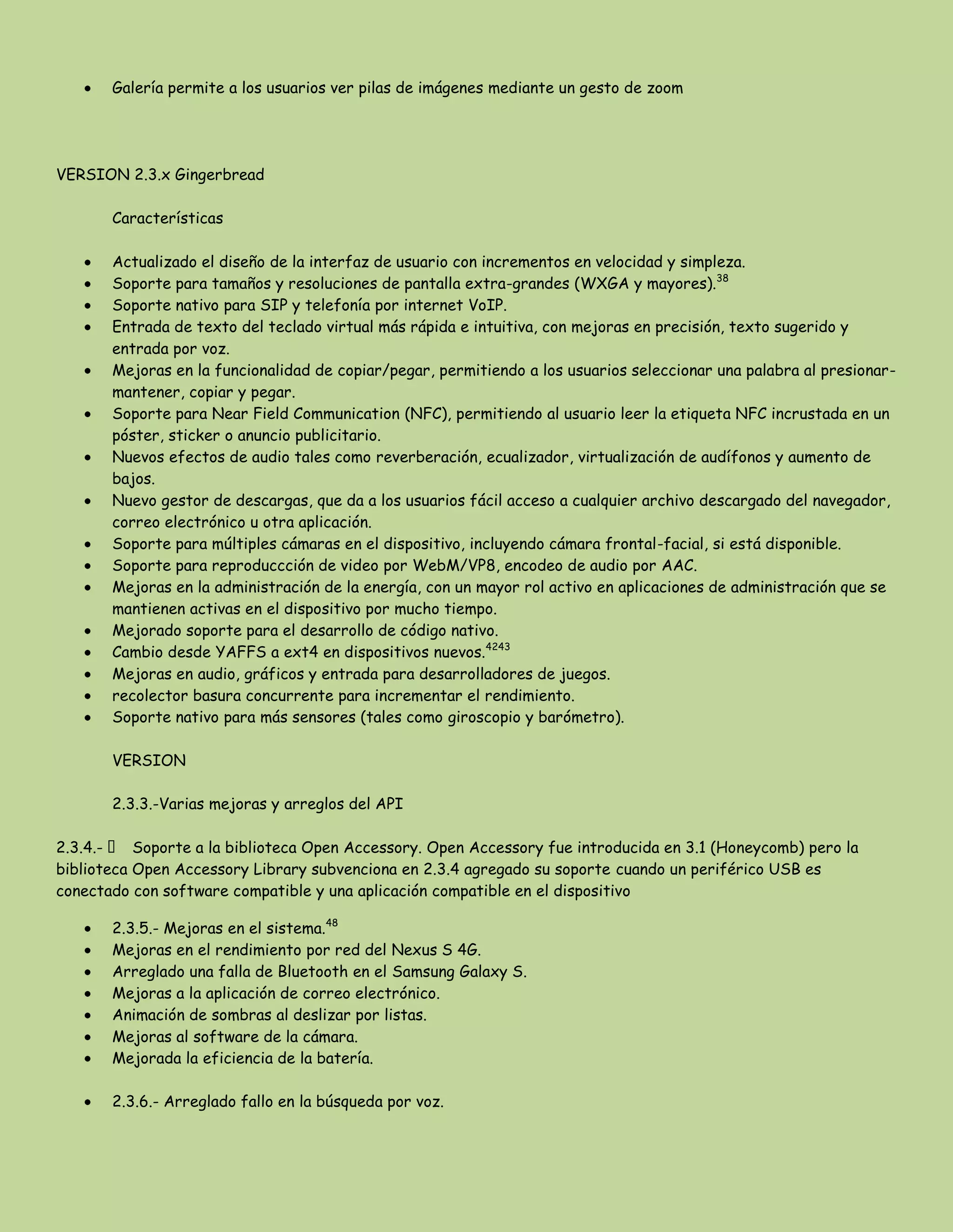 Galería permite a los usuarios ver pilas de imágenes mediante un gesto de zoom
VERSION 2.3.x Gingerbread
Características
Actualizado el diseño de la interfaz de usuario con incrementos en velocidad y simpleza.
Soporte para tamaños y resoluciones de pantalla extra-grandes (WXGA y mayores).38
Soporte nativo para SIP y telefonía por internet VoIP.
Entrada de texto del teclado virtual más rápida e intuitiva, con mejoras en precisión, texto sugerido y
entrada por voz.
Mejoras en la funcionalidad de copiar/pegar, permitiendo a los usuarios seleccionar una palabra al presionar-
mantener, copiar y pegar.
Soporte para Near Field Communication (NFC), permitiendo al usuario leer la etiqueta NFC incrustada en un
póster, sticker o anuncio publicitario.
Nuevos efectos de audio tales como reverberación, ecualizador, virtualización de audífonos y aumento de
bajos.
Nuevo gestor de descargas, que da a los usuarios fácil acceso a cualquier archivo descargado del navegador,
correo electrónico u otra aplicación.
Soporte para múltiples cámaras en el dispositivo, incluyendo cámara frontal-facial, si está disponible.
Soporte para reproduccción de video por WebM/VP8, encodeo de audio por AAC.
Mejoras en la administración de la energía, con un mayor rol activo en aplicaciones de administración que se
mantienen activas en el dispositivo por mucho tiempo.
Mejorado soporte para el desarrollo de código nativo.
Cambio desde YAFFS a ext4 en dispositivos nuevos.4243
Mejoras en audio, gráficos y entrada para desarrolladores de juegos.
recolector basura concurrente para incrementar el rendimiento.
Soporte nativo para más sensores (tales como giroscopio y barómetro).
VERSION
2.3.3.-Varias mejoras y arreglos del API
2.3.4.-  Soporte a la biblioteca Open Accessory. Open Accessory fue introducida en 3.1 (Honeycomb) pero la
biblioteca Open Accessory Library subvenciona en 2.3.4 agregado su soporte cuando un periférico USB es
conectado con software compatible y una aplicación compatible en el dispositivo
2.3.5.- Mejoras en el sistema.48
Mejoras en el rendimiento por red del Nexus S 4G.
Arreglado una falla de Bluetooth en el Samsung Galaxy S.
Mejoras a la aplicación de correo electrónico.
Animación de sombras al deslizar por listas.
Mejoras al software de la cámara.
Mejorada la eficiencia de la batería.
2.3.6.- Arreglado fallo en la búsqueda por voz.
 