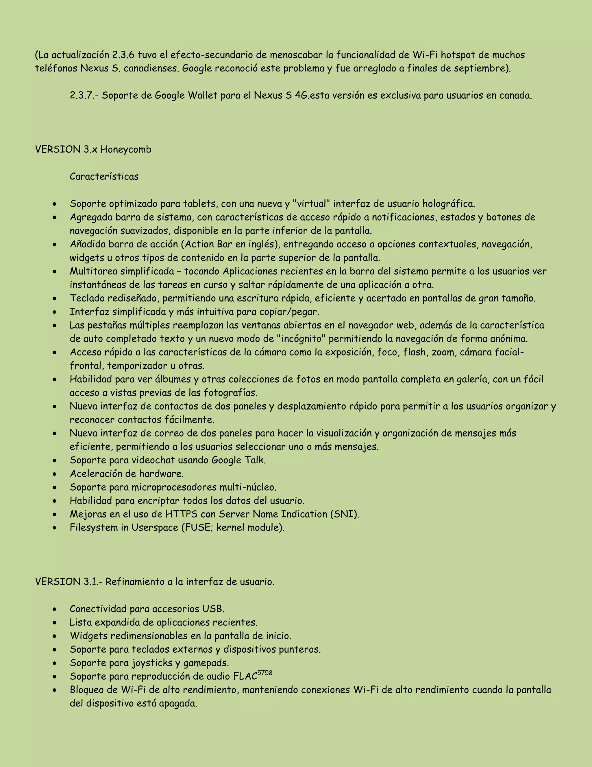 (La actualización 2.3.6 tuvo el efecto-secundario de menoscabar la funcionalidad de Wi-Fi hotspot de muchos
teléfonos Nexus S. canadienses. Google reconoció este problema y fue arreglado a finales de septiembre).
2.3.7.- Soporte de Google Wallet para el Nexus S 4G.esta versión es exclusiva para usuarios en canada.
VERSION 3.x Honeycomb
Características
Soporte optimizado para tablets, con una nueva y "virtual" interfaz de usuario holográfica.
Agregada barra de sistema, con características de acceso rápido a notificaciones, estados y botones de
navegación suavizados, disponible en la parte inferior de la pantalla.
Añadida barra de acción (Action Bar en inglés), entregando acceso a opciones contextuales, navegación,
widgets u otros tipos de contenido en la parte superior de la pantalla.
Multitarea simplificada – tocando Aplicaciones recientes en la barra del sistema permite a los usuarios ver
instantáneas de las tareas en curso y saltar rápidamente de una aplicación a otra.
Teclado rediseñado, permitiendo una escritura rápida, eficiente y acertada en pantallas de gran tamaño.
Interfaz simplificada y más intuitiva para copiar/pegar.
Las pestañas múltiples reemplazan las ventanas abiertas en el navegador web, además de la característica
de auto completado texto y un nuevo modo de "incógnito" permitiendo la navegación de forma anónima.
Acceso rápido a las características de la cámara como la exposición, foco, flash, zoom, cámara facial-
frontal, temporizador u otras.
Habilidad para ver álbumes y otras colecciones de fotos en modo pantalla completa en galería, con un fácil
acceso a vistas previas de las fotografías.
Nueva interfaz de contactos de dos paneles y desplazamiento rápido para permitir a los usuarios organizar y
reconocer contactos fácilmente.
Nueva interfaz de correo de dos paneles para hacer la visualización y organización de mensajes más
eficiente, permitiendo a los usuarios seleccionar uno o más mensajes.
Soporte para videochat usando Google Talk.
Aceleración de hardware.
Soporte para microprocesadores multi-núcleo.
Habilidad para encriptar todos los datos del usuario.
Mejoras en el uso de HTTPS con Server Name Indication (SNI).
Filesystem in Userspace (FUSE; kernel module).
VERSION 3.1.- Refinamiento a la interfaz de usuario.
Conectividad para accesorios USB.
Lista expandida de aplicaciones recientes.
Widgets redimensionables en la pantalla de inicio.
Soporte para teclados externos y dispositivos punteros.
Soporte para joysticks y gamepads.
Soporte para reproducción de audio FLAC5758
Bloqueo de Wi-Fi de alto rendimiento, manteniendo conexiones Wi-Fi de alto rendimiento cuando la pantalla
del dispositivo está apagada.
 