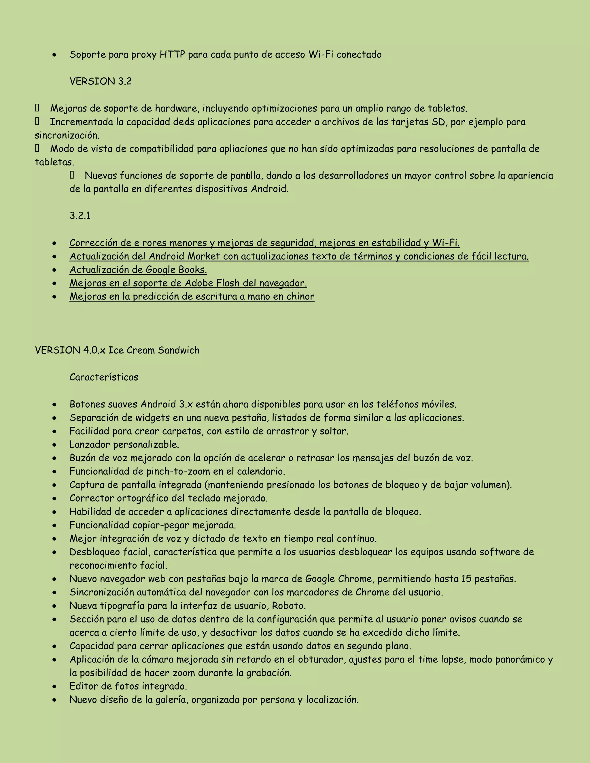 Soporte para proxy HTTP para cada punto de acceso Wi-Fi conectado
VERSION 3.2
 Mejoras de soporte de hardware, incluyendo optimizaciones para un amplio rango de tabletas.
 Incrementada la capacidad de las aplicaciones para acceder a archivos de las tarjetas SD, por ejemplo para
sincronización.
 Modo de vista de compatibilidad para apliaciones que no han sido optimizadas para resoluciones de pantalla de
tabletas.
 Nuevas funciones de soporte de pantalla, dando a los desarrolladores un mayor control sobre la apariencia
de la pantalla en diferentes dispositivos Android.
3.2.1
Corrección de e rores menores y mejoras de seguridad, mejoras en estabilidad y Wi-Fi.
Actualización del Android Market con actualizaciones texto de términos y condiciones de fácil lectura.
Actualización de Google Books.
Mejoras en el soporte de Adobe Flash del navegador.
Mejoras en la predicción de escritura a mano en chinor
VERSION 4.0.x Ice Cream Sandwich
Características
Botones suaves Android 3.x están ahora disponibles para usar en los teléfonos móviles.
Separación de widgets en una nueva pestaña, listados de forma similar a las aplicaciones.
Facilidad para crear carpetas, con estilo de arrastrar y soltar.
Lanzador personalizable.
Buzón de voz mejorado con la opción de acelerar o retrasar los mensajes del buzón de voz.
Funcionalidad de pinch-to-zoom en el calendario.
Captura de pantalla integrada (manteniendo presionado los botones de bloqueo y de bajar volumen).
Corrector ortográfico del teclado mejorado.
Habilidad de acceder a aplicaciones directamente desde la pantalla de bloqueo.
Funcionalidad copiar-pegar mejorada.
Mejor integración de voz y dictado de texto en tiempo real continuo.
Desbloqueo facial, característica que permite a los usuarios desbloquear los equipos usando software de
reconocimiento facial.
Nuevo navegador web con pestañas bajo la marca de Google Chrome, permitiendo hasta 15 pestañas.
Sincronización automática del navegador con los marcadores de Chrome del usuario.
Nueva tipografía para la interfaz de usuario, Roboto.
Sección para el uso de datos dentro de la configuración que permite al usuario poner avisos cuando se
acerca a cierto límite de uso, y desactivar los datos cuando se ha excedido dicho límite.
Capacidad para cerrar aplicaciones que están usando datos en segundo plano.
Aplicación de la cámara mejorada sin retardo en el obturador, ajustes para el time lapse, modo panorámico y
la posibilidad de hacer zoom durante la grabación.
Editor de fotos integrado.
Nuevo diseño de la galería, organizada por persona y localización.
 