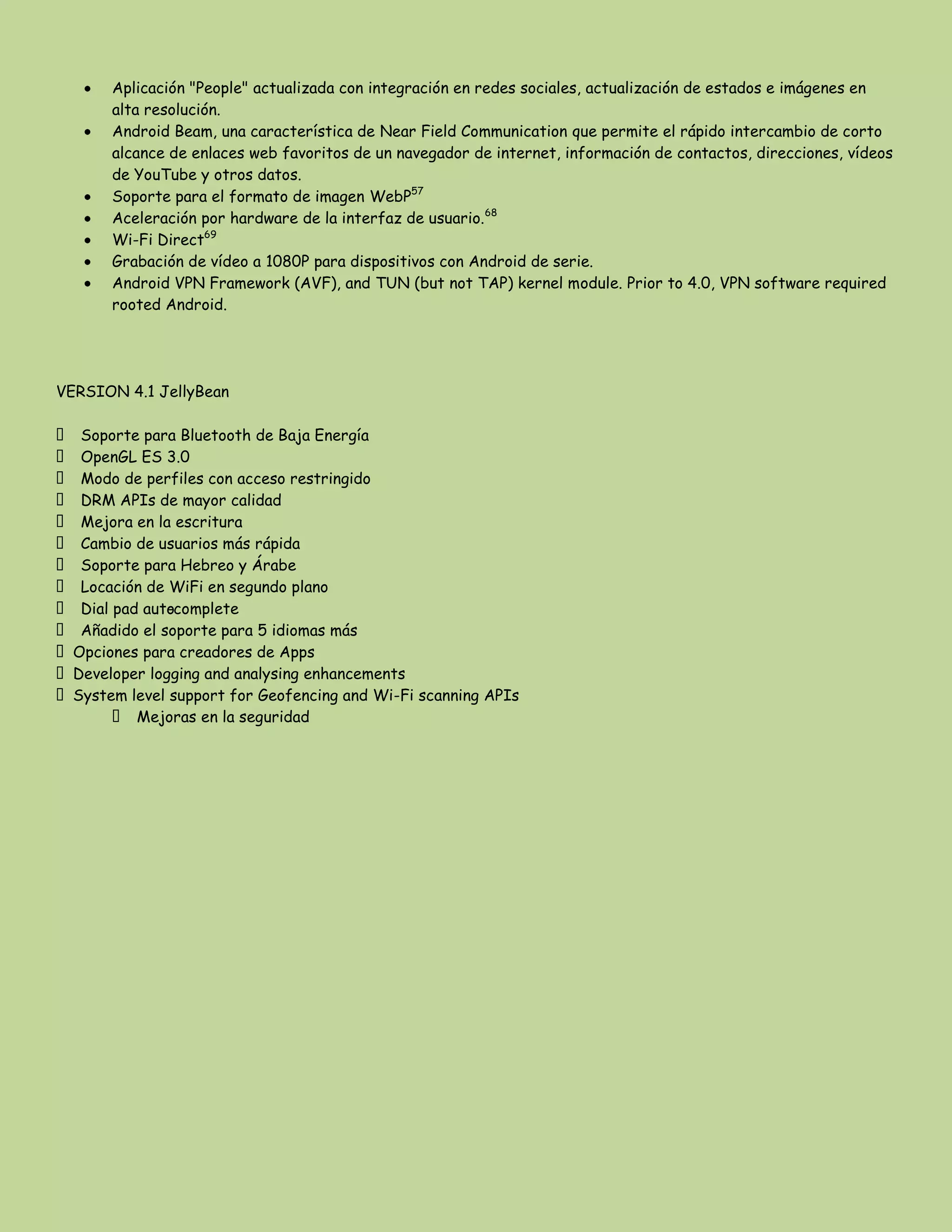 Aplicación "People" actualizada con integración en redes sociales, actualización de estados e imágenes en
alta resolución.
Android Beam, una característica de Near Field Communication que permite el rápido intercambio de corto
alcance de enlaces web favoritos de un navegador de internet, información de contactos, direcciones, vídeos
de YouTube y otros datos.
Soporte para el formato de imagen WebP57
Aceleración por hardware de la interfaz de usuario.68
Wi-Fi Direct69
Grabación de vídeo a 1080P para dispositivos con Android de serie.
Android VPN Framework (AVF), and TUN (but not TAP) kernel module. Prior to 4.0, VPN software required
rooted Android.
VERSION 4.1 JellyBean
 Soporte para Bluetooth de Baja Energía
 OpenGL ES 3.0
 Modo de perfiles con acceso restringido
 DRM APIs de mayor calidad
 Mejora en la escritura
 Cambio de usuarios más rápida
 Soporte para Hebreo y Árabe
 Locación de WiFi en segundo plano
 Dial pad auto-complete
 Añadido el soporte para 5 idiomas más
Opciones para creadores de Apps
Developer logging and analysing enhancements
System level support for Geofencing and Wi-Fi scanning APIs
 Mejoras en la seguridad
 