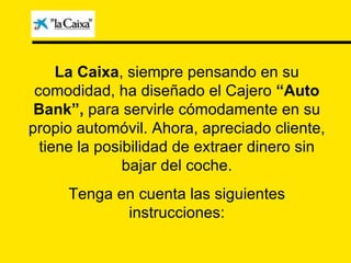 La Caixa , siempre pensando en su comodidad, ha diseñado el Cajero  “Auto Bank”,  para servirle cómodamente en su propio automóvil. Ahora, apreciado cliente, tiene la posibilidad de extraer dinero sin bajar del coche. Tenga en cuenta las siguientes instrucciones: 