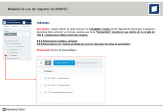 Publicado:
Descripción: carpeta donde se debe archivar los Entregables Finales (Hitos/ Expediente Municipal/ Expediente
Ejecutivo) debe contener las mismas carpetas que la de “Compartido”, importante que dentro de la carpeta de
Hito 2 – Anteporyecto deben existir dos carpetas.
3.2.1 Anteproyecto enviado a revisores
3.2.2 Anteproyecto con revisión aprobada por revisores (incluyen las actas de aprobación)
Responsable: Gestor de Especialidades.
Manual de uso de carpetas de BIM360
 