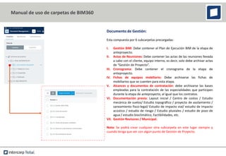 Documento de Gestión:
Esta compuesta por 6 subcarpetas precargadas:
I. Gestión BIM: Debe contener el Plan de Ejecución BIM de la etapa de
anteproyecto.
II. Actas de Reuniones: Debe contener las actas de las reuniones llevada
a cabo con el cliente, equipo interno, es decir, solo debe archivar actas
de “Gestión de Proyecto”.
III. Cronograma: Debe contener el cronograma de la etapa de
anteproyecto.
IV. Fichas de equipos mobiliario: Debe archivarse las fichas de
mobiliarios que se cuenten para esta etapa.
V. Alcances y documentos de contratación: debe archivarse las bases
empleadas para la contratación de las especialidades que participen
durante la etapa de anteproyecto, al igual que los contratos.
VI. Documentación previa: Layout inicial / Centro de costos / Estudio
mecánica de suelos/ Estudio topográfico / proyecto de asolamiento /
saneamiento fisco-legal/ Estudio de impacto vial/ estudio de impacto
acústico / estudio de riesgo / Estudio pluviales / estudio de pozo de
agua / estudio bioclimático, Factibilidades, etc.
VII. Gestión Revisores / Municipal.
Nota: Se podrá crear cualquier otra subcarpeta en este lugar siempre y
cuando tenga que ver con algún punto de Gestión de Proyecto.
Manual de uso de carpetas de BIM360
 