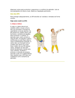 dispensar outros para aumentar a segurança e o conforto do aplicador. Leia as
recomendações do rótulo e bula. Observe a legislação pertinente.

Uso dos EPI
Para proteger adequadamente, os EPI deverão ser vestidos e retirados de forma
correta.

Veja como vestir os EPI:

1. Calça e Jaleco

A calça e o jaleco devem ser
vestidos sobre a roupa comum,
fato que permitirá a retirada da
vestimenta em locais abertos. Os
EPI podem ser usados sobre uma
bermuda e camiseta de algodão,
para aumentar o conforto. O
aplicador deve vestir primeiro a
calça do EPI, em seguida o jaleco,
certificando-se este fique sobre a
calça e perfeitamente ajustado. O
velcro deve ser fechado com os
cordões para dentro da roupa.
Caso o jaleco de seu EPI possua
capuz, assegure-se que este
estará devidamente vestido pois,
caso contrário, facilitará o
acúmulo e retenção de produto,
servindo como um compartimento.
Vale ressaltar que o EPI deve ser
compatível com o tamanho do
aplicador.
 
