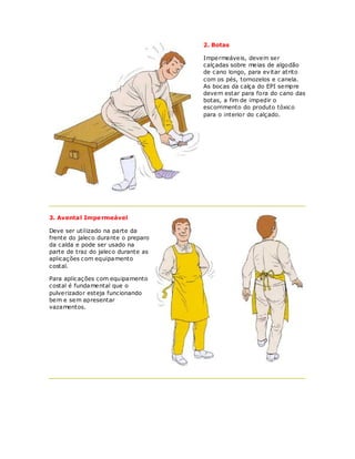 2. Botas

                                     Impermeáveis, devem ser
                                     calçadas sobre meias de algodão
                                     de c ano longo, para evitar atrito
                                     com os pés, tornozelos e canela.
                                     As bocas da calça do EPI sempre
                                     devem estar para fora do cano das
                                     botas, a fim de impedir o
                                     escorrimento do produto tóxico
                                     para o interior do calçado.




3. Avental Impe rmeável

Deve ser utilizado na parte da
frente do jaleco durante o preparo
da calda e pode ser usado na
parte de traz do jaleco durante as
aplicações com equipamento
costal.

Para aplicações com equipamento
costal é fundamental que o
pulverizador esteja funcionando
bem e sem apresentar
vazamentos.
 