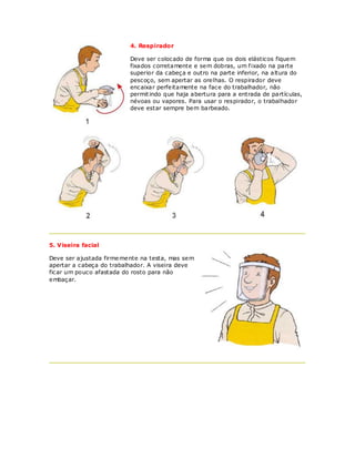 4. Respirador

                          Deve ser colocado de forma que os dois elásticos fiquem
                          fixados corretamente e sem dobras, um f ixado na parte
                          superior da cabeça e outro na parte inferior, na altura do
                          pescoço, sem apertar as orelhas. O respirador deve
                          encaixar perfeitamente na face do trabalhador, não
                          permit indo que haja abertura para a entrada de partículas,
                          névoas ou vapores. Para usar o respirador, o trabalhador
                          deve estar sempre bem barbeado.




5. Viseira facial

Deve ser ajustada firme mente na testa, mas sem
apertar a cabeça do trabalhador. A viseira deve
ficar um pouco afastada do rosto para não
embaçar.
 