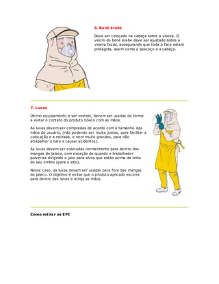 6. Boné á rabe

                                   Deve ser colocado na cabeça sobre a viseira. O
                                   velcro do boné árabe deve ser ajustado sobre a
                                   viseira facial, assegurando que toda a face estará
                                   protegida, assim como o pescoço e a cabeça.




7. Luvas

Último equipamento a ser vestido, devem ser usadas de forma
a evitar o contato do produto tóxico com as mãos.

As luvas devem ser compradas de acordo com o tamanho das
mãos do usuário, (não podendo ser muito justas, para facilitar a
colocação e a retirada, e nem muito grandes, para não
atrapalhar o tato e causar acidentes).

As luvas devem ser colocadas normalmente para dentro das
mangas do jaleco, com exceção de quando o trabalhador
pulveriza dirigindo o jato para alvos que estão acima da linha
do seu ombro (para o alto).

Nesse caso, as luvas devem ser usadas para fora das mangas
do jaleco. O objetivo é evitar que o produto aplicado escorra
para dentro das luvas e atinja as mãos.




Como retirar os EPI
 