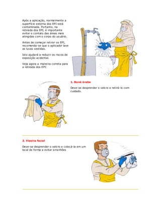 Após a aplicação, normalmente a
superf ície externa dos EPI está
contaminada. Portanto, na
retirada dos EPI, é importante
evitar o contato das áreas mais
atingidas com o corpo do usuário.

Antes de começar retirar os EPI,
recomenda-se que o aplicador lave
as luvas vestidas.

Isto ajudará a reduzir os riscos de
exposição acidental.

Veja agora a maneira correta para
a retirada dos EPI:




                                      1. Boné á rabe

                                      Deve-se desprender o velcro e retirá-lo com
                                      cuidado.




2. Viseira facial

Deve-se desprender o velcro e colocá-la em um
local de forma a evitar arranhões
 
