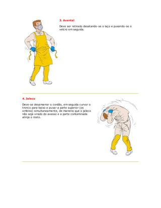 3. Aventa l

                          Deve ser retirado desatando-se o laço e puxando-se o
                          velcro em seguida.




4. Jaleco

Deve-se desamarrar o cordão, em seguida curvar o
tronco para baixo e puxar a parte superior (os
ombros) simultaneamente, de maneira que o jaleco
não seja virado do avesso e a parte contaminada
atinja o rosto.
 