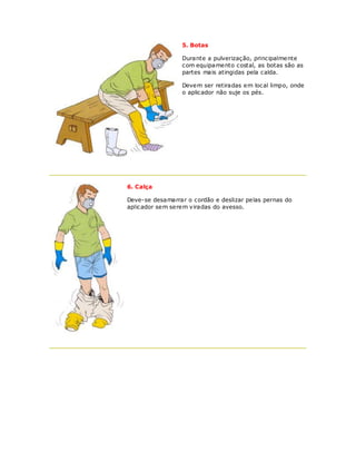 5. Botas

                  Durante a pulverização, principalmente
                  com equipamento costal, as botas são as
                  partes mais atingidas pela calda.

                  Devem ser retiradas em local limpo, onde
                  o aplicador não suje os pés.




6. Calça

Deve-se desamarrar o cordão e deslizar pelas pernas do
aplicador sem serem viradas do avesso.
 