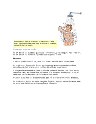 Importante: após a aplicação, o trabalhador deve
tomar banho com bastante água e sabonete, vestindo
roupas LIMPAS a seguir.

Lavagem e manutenção
Os EPI devem ser lavados e guardados corretamente, para assegurar maior vida útil.
Os EPI devem ser mantidos separados das roupas da família.

Lavagem

A pessoa que for lavar os EPI, deve usar luvas a base de Nitrila ou Neoprene.

As vestimentas de proteção devem ser abundantemente enxaguadas com água
corrente para diluir e remover os resíduos da calda de pulverização.

A lavagem deve ser feita de forma cuidadosa, preferencialmente com sabão neutro
(sabão de coco). As vestimentas não devem ficar de molho. Em seg uida, as peças
devem ser bem enxaguadas para remover todo o sabão.

O uso de alvejantes não é recomendado, pois vai danif icar o tratamento do tecido.

As vestimentas devem ser secas à sombra. Atenção: somente use máquinas de lavar
ou secar, quando houver rec omendações do fabricante.
 