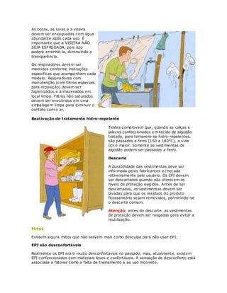 As botas, as luvas e a viseira
devem ser enxaguadas com água
abundante após cada uso. É
importante que a VISEIRA NÃO
SEJA ESF REGADA, pois isto
poderá arranhá-la, diminuindo a
transparência.

Os respiradores devem ser
mantidos conforme instruções
específicas que acompanham cada
modelo. Respiradores com
manutenção (com filtros especiais
para reposição) devem ser
higienizados e armazenados em
local limpo. Filtros não saturados
devem ser envolvidos em uma
embalagem limpa para diminuir o
contato com o ar.

Reativação do tratamento hidro-repe lente

                                       Testes comprovam que, quando as calças e
                                       jalecos confeccionados em tecido de algodão
                                       tratado, para tornarem-se hidro-repelentes,
                                       são passados a ferro (150 a 180°C), a vida
                                       útil é maior. Somente as vestimentas de
                                       algodão podem ser passadas a ferro.

                                       Descarte

                                       A durabilidade das vestimentas deve ser
                                       informada pelos fabricantes e checada
                                       rotineiramente pelo usuário. Os EPI devem
                                       ser descartados quando não oferecem os
                                       níveis de proteção exigidos. Antes de ser
                                       descartadas, as vestimentas devem ser
                                       lavadas para que os resíduos do produto
                                       fitossanitário sejam removidos, permit indo-se
                                       o descarte comum.

                                       Atenção: antes do descarte, as vestimentas
                                       de proteção devem ser rasgadas para evitar a
                                       reutilização.

Mitos
Existem alguns mitos que não servem mais como desculpa para não usar EPI:

EPI são desconfortáveis

Realmente os EPI eram muito desconfortáveis no passado, mas, atualmente, existem
EPI confeccionados com materiais leves e confortáveis. A sensação de desconforto está
associada a fatores como a falta de treinamento e ao uso incorreto.
 