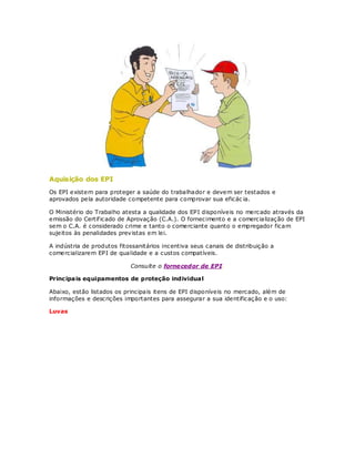 Aquisição dos EPI
Os EPI existem para proteger a saúde do trabalhador e devem ser testados e
aprovados pela autoridade competente para comprovar sua eficác ia.

O Ministério do Trabalho atesta a qualidade dos EPI disponíveis no mercado através da
emissão do Certif icado de Aprovação (C.A.). O fornecimento e a comercialização de EPI
sem o C.A. é considerado crime e tanto o comerciante quanto o empregador ficam
sujeitos às penalidades previstas em lei.

A indústria de produtos fitossanitários incentiva seus canais de distribuição a
comercializarem EPI de qualidade e a custos compatíveis.

                            Consulte o forne cedor de EPI.

Princ ipais equipamentos de proteção individua l

Abaixo, estão listados os principais itens de EPI disponíveis no mercado, além de
informações e descrições importantes para assegurar a sua identificação e o uso:

Luvas
 