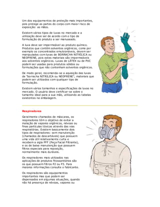 Um dos equipamentos de proteção mais importantes,
pois protege as partes do corpo com maior risco de
exposição: as mãos.

Existem vários tipos de luvas no mercado e a
utilização deve ser de acordo com o tipo de
formulação do produto a ser manuseado.

A luva deve ser impermeável ao produto químico.
Produtos que contêm solventes orgânicos, como por
exemplo os concentrados emulsionáveis, devem ser
manipulados com luvas de BORRACHA NITRÍLICA ou
NEOPRENE, pois estes materiais são impermeáveis
aos solventes orgânicos. Luvas de LÁTEX ou de PVC
podem ser usadas para produtos sólidos ou
formulações que não contenham solventes orgânicos.

De modo geral, recomenda-se a aquisição das luvas
de "borracha NITRILICA ou NEOPRENE", materiais que
podem ser utilizados com qualquer tipo de
formulação.

Existem vários tamanhos e especificações de luvas no
mercado. O usuário deve certificar-se sobre o
tamanho ideal para a sua mão, utilizando as tabelas
existentes na embalagem.




Respiradores

Geralmente chamados de máscaras, os
respiradores têm o objetivo de evitar a
inalação de vapores orgânicos, névoas ou
finas partículas tóxicas através das vias
respiratórias. Existem basicamente dois
tipos de respiradores: sem manutenção
(chamados de descartáveis) que possuem
uma vida útil relativamente curta e
recebem a sigla PFF (Peça Facial Filtrante),
e os de baixa manutenção que possuem
filtros especiais para reposição,
normalmente mais duráveis.

Os respiradores mais utilizados nas
aplicações de produtos fitossanitários são
os que possuem f iltros P2 ou P3. Para
maiores informações consulte o fabricante.

Os respiradores são equipamentos
importantes mas que podem ser
dispensados em algumas situações, quando
não há presença de névoas, vapores ou
 