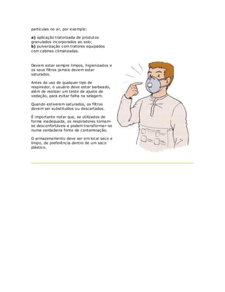 partículas no ar, por exemplo:

a) aplicação tratorizada de produt os
granulados incorporados ao solo;
b) pulverização com tratores equipados
com cabines climatizadas.



Devem estar sempre limpos, higienizados e
os seus filtros jamais devem estar
saturados.

Antes do uso de qualquer tipo de
respirador, o usuário deve est ar barbeado,
além de realizar um teste de ajuste de
vedação, para evitar falha na selagem.

Quando estiverem saturados, os filtros
devem ser substituídos ou descartados.

É importante notar que, se utilizados de
forma inadequada, os respiradores tornam-
se desconfortáveis e podem transformar-se
numa verdadeira fonte de contaminação.

O armazenamento deve ser em local seco e
limpo, de preferência dentro de um saco
plástico.
 