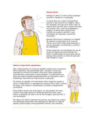 Viseira facia l

                                           Protege os olhos e o rosto contra respingos
                                           durante o manuseio e a aplicação.

                                           A viseira deve ter a maior transparência
                                           possível e não distorcer as imagens. Deve
                                           ser revestida com viés para evitar corte. O
                                           suporte deve permit ir que a viseira não fique
                                           em contato com o rosto do trabalhador e
                                           embace. A viseira deve proporcionar
                                           conforto ao usuário e permit ir o uso
                                           simultâneo do respirador, quando for
                                           necessário.

                                           Quando não houver a presença ou emissão
                                           de vapores ou partículas no ar o uso da
                                           viseira com o boné árabe pode dispensar o
                                           uso do respirador, aumentando o conforto
                                           do trabalhador.

                                           Existem algumas recomendações de uso de
                                           óculos de segurança para proteção dos
                                           olhos. A substituição do óculos pela viseira
                                           protege não somente os olhos do aplicador
                                           mas também o rosto.




Jaleco e calça hidro-repele ntes:

São confeccionados e m tecido de algodão tratado para se tornarem
hidro-repelentes, são apropriados para proteger o corpo dos
respingos do produto formulado e não para conter exposições
extremamente acentuadas ou jatos dirigidos. É fundamental que
jatos não sejam dirigidos propositadamente à vestimenta e que o
trabalhador mantenha-se limpo durante a aplicação.

Os tecidos de algodão com tratamento hidro-repelente ajudam a
evitar o molhamento e a passagem do produto tóxico para o interior
da roupa, sem impedir a transpiração, tornando o equipamento
confortável.

Estes podem resistir até 30 lavagens, se manuseados de forma
correta. Os tecidos devem ser preferencialmente claros, para
reduzir a absorção de calor e ser de fácil lavagem, para permitir a
sua reutilização.

Há calças com reforço adicional nas pernas, que podem ser usadas
nas aplicações onde exista alta exposição do aplicador à calda do
produto (pulverização com equipamento manual, por exemplo).
 