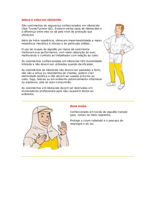 Jaleco e calça em nãotecido

São vestimentas de segurança confeccionados em nãotecido
(tipo Tyvek/Tychem QC). Existem vários tipos de nãotecidos e
a diferença entre eles se dá pelo nível de proteção que
oferecem.

Além da hidro-repelência, oferecem impermeabilidade e maior
resistência mecânica à névoas e às partículas sólidas.

O uso de roupas de algodão por baixo da vestimenta
melhoram sua performance, com maior absorção do suor,
melhorando o conforto ao trabalhador com relação ao calor.

As vestimentas confeccionadas em nãotecido têm durabilidade
limitada e não devem ser utilizadas quando danificadas.

As vestimentas de nãotecido não devem ser passadas a ferro,
não são a prova ou retardantes de chamas, podem criar
eletricidade estática e não devem ser usadas próximo ao
calor, fogo, faíscas ou em ambiente potencialmente inf lamável
ou explosivo, pois se auto-consumirão.

As vestimentas em nãotecido devem ser destruídas em
incineradores profissionais para não causarem danos ao
ambiente.



                                     Boné á rabe

                                     Confeccionado em tecido de algodão tratado
                                     para tornar-se hidro-repelente.

                                     Protege o couro cabeludo e o pescoço de
                                     respingos e do sol.
 