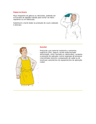 Capuz ou touca

Peça integrante de jalecos ou macacões, podendo ser
em tecidos de algodão tratado para tornar-se hidro-
repelente ou em nãotecido.

Substituem o boné árabe na proteção do couro cabeludo
e pescoço.




                                Avental

                                Produzido com material resistente a solventes
                                orgânicos (PVC, bagum, tecido emborrachado
                                aluminizado, nylon resinado ou nãotecidos), aumenta
                                a proteção do aplicador contra respingos de produtos
                                concentrados durante a preparação da calda ou de
                                eventuais vazamentos de equipamentos de aplicação
                                costal.
 