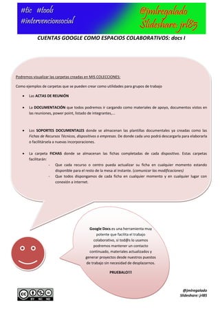 CUENTAS GOOGLE COMO ESPACIOS COLABORATIVOS: docs I




Podremos visualizar las carpetas creadas en MIS COLECCIONES:

Como ejemplos de carpetas que se pueden crear como utilidades para grupos de trabajo

      Las ACTAS DE REUNIÓN

      La DOCUMENTACIÓN que todos podremos ir cargando como materiales de apoyo, documentos vistos en
       las reuniones, power point, listado de integrantes,...



      Los SOPORTES DOCUMENTALES donde se almacenan las plantillas documentales ya creadas como las
       Fichas de Recursos Técnicos, dispositivos o empresas. De donde cada uno podrá descargarla para elaborarla
       o facilitársela a nuevas incorporaciones.

      La carpeta FICHAS donde se almacenan las fichas completadas de cada dispositivo. Estas carpetas
       facilitarán:
                    - Que cada recurso o centro pueda actualizar su ficha en cualquier momento estando
                      disponible para el resto de la mesa al instante. (comunicar las modificaciones)
                    - Que todos dispongamos de cada ficha en cualquier momento y en cualquier lugar con
                      conexión a internet.




                                          Google Docs es una herramienta muy
                                              potente que facilita el trabajo
                                            colaborativo, si tod@s lo usamos
                                            podremos mantener un contacto
                                          continuado, materiales actualizados y
                                        generar proyectos desde nuestros puestos
                                        de trabajo sin necesidad de desplazarnos.

                                                      PRUEBALO!!!



                                                                                                  @jmlregalado
                                                                                                Slideshare: jrl85
 