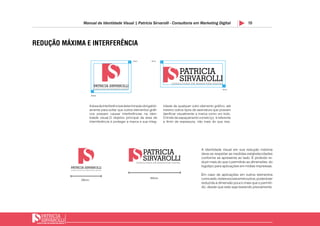 10Manual de Identidade Visual | Patricia Sirvarolli - Consultoria em Marketing Digital
REDUÇÃO MÁXIMA E INTERFERÊNCIA
29mm
49mm
4mm
4mm
4mm
4mm
y
y
y y
A identidade visual em sua redução máxima
deve-se respeitar as medidas estabelecidades
conforme se apresenta ao lado. É proibido re-
duzir mais do que o permitido as dimensões do
logotipo para aplicações em mídias impressas.
Aáreadeinterferênciaédeterminada obrigatóri-
amente para evitar que outros elementos gráfi-
cos possam causar interferências na iden-
tidade visual.O objetivo principal da área de
internferência é proteger a marca e sua integ-
ridade de qualquer outro elemento gráfico, até
mesmo outros tipos de assinatura que possam
danificar visualmente a marca como um todo.
O limite de espaçamento correto (y), é referente
a 4mm de espessura, não mais do que isso.
Em caso de aplicações em outros elementos
comoweb,redessociaisentreoutros,poderáser
reduzida a dimensão pouco mais que o permiti-
do, desde que este seja testando previamente.
 
