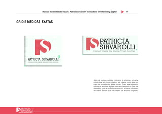 11Manual de Identidade Visual | Patricia Sirvarolli - Consultoria em Marketing Digital
GRID E MEDIDAS EXATAS
1
2
3
4
5
6
7
8
9
1 2 3 54 6 7 8 9 10 11 12 13 14 15 16 17 18 19
x
x
20 21 22 23 24 25 26 27 28 2930
10
11
12
13
14
15
16
17
18
19
20
21
22
23
24
10x
1
2
3
4
5
6
7
8
9
1 2 3 54 6 7 8 9 10 11 12 13 14 15 16 17 18 19
x
20 21 22 23 24 25 26 27 28 2930 30 31 32 33 34 35 36 37 38 39 39 40 41 42 43 44 45 46 47 48 49 50 51 52 53 54
10
11
12
13
14
15
16
17
18
19
x
Além de outras medidas, cálculos e simetrias, a malha
construtiva tem como objetivo ser usada como guia em
caso de reproduções feitas à mão. Caso seja necesário
solicite os arquivos digitais com seu designer ou Dep. de
Marketing, pois é proibido reproduzir a marca utilizando
de outras formas que não sejam os arquivos originais.
 