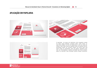 13Manual de Identidade Visual | Patricia Sirvarolli - Consultoria em Marketing Digital
APLICAÇÃO EM PAPELARIA
A aplicação da marca em elementos como papelaria (cartão
de visita, papel timbrado, envelope officio, entre outros, re-
quer total cuidado na hora de desenvolver a arte em cada ele-
mentos. Além disso deve-se respeitar todos os padrões pré-de-
terminados dentro do conceito criatrivo da marca para que
assim todas as orientações, tipos de papeis, gramatura pos-
sam ser fornecidadas à gráfica escolhida que ficará encarre-
gada de execultar toda produção gráfica desses elementos.
 