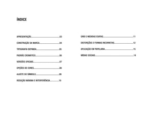 ÍNDICE
APRESENTAÇÃO...................................................03
CONSTRUÇÃO DA MARCA....................................04
TIPOGRAFIA DEFINIDA.........................................05
PADRÃO CROMÁTICO...........................................06
VERSÕES OFICIAIS...............................................07
OPÇÕES DE CORES..............................................08
AJUSTE DO SÍMBOLO..........................................09
REDUÇÃO MÁXIMA E INTERFERÊNCIA................10
GRID E MEDIDAS EXATAS......................................................11
DISTORÇÕES E FORMAS INCORRETAS..................................12
APLICAÇÃO EM PAPELARIA...................................................15
MÍDIAS SOCIAIS.....................................................................14
 