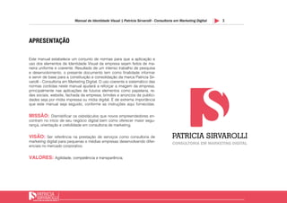 3Manual de Identidade Visual | Patricia Sirvarolli - Consultoria em Marketing Digital
APRESENTAÇÃO
Este manual estabelece um conjunto de normas para que a aplicação e
uso dos elementos de Identidade Visual da empresa sejam feitos de ma-
neira uniforme e coerente. Resultado de um intenso trabalho de pesquisa
e desenvolvimento, o presente documento tem como finalidade informar
e servir de base para a constituição e consolidação da marca Patricia Sir-
varolli - Consultoria em Marketing Digital. O uso coerente e sistemático das
normas contidas neste manual ajudará a reforçar a imagem da empresa,
principalmente nas aplicações de futuros elementos como papelaria, re-
des sociais, website, fachada da empresa, brindes e anúncios de publici-
dades seja por mídia impressa ou mídia digital. É de extrema importância
que este manual seja seguido, conforme as instruções aqui fornecidas.
MISSÃO: Dismistificar os osbstáculos que novos empreendedores en-
contram no início de seu negócio digital bem como oferecer maior segu-
rança, orientação e crebilidade em consultoria de marketing.
VISÃO: Ser referência na prestação de serviços como consultoria de
marketing digital para pequenas e médias empresas desenvolvendo difer-
enciais no mercado corporativo.
VALORES: Agilidade, competência e transparência.
 