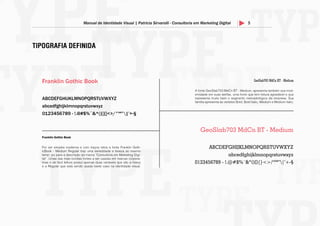 5Manual de Identidade Visual | Patricia Sirvarolli - Consultoria em Marketing Digital
TIPOGRAFIA DEFINIDA
Franklin Gothic Book
ABCDEFGHIJKLMNOPQRSTUVWXYZ
abcedfghijklmnopqrstuvwxyz
0123456789 - !.@#$%¨&*()[]{}<>/°ºª”|’+-§
GeoSlab703 MdCn BT - Medium
ABCDEFGHIJKLMNOPQRSTUVWXYZ
abcedfghijklmnopqrstuvwxyz
0123456789 - !.@#$%¨&*()[]{}<>/°ºª”|’+-§
Franklin Gothic Book
Por ser simples moderna e com traços retos a fonte Franklin Goth-
icBook - Medium Regular traz uma serieddade e leveza ao mesmo
temp- po para a descrição da marca “Consultoria em Marketing Digi-
tal”. Umas das mais bonitas fontes a ser usadas em marcas corpora-
tivas e de fácil leitura possui apenas duas variáveis que são a heavy
e a Regular que está sendo usada neste caso na identidade visual.
GeoSlab703 MdCn BT - Medium
A fonte GeoSlab703 MdCn BT - Medium, apresenta também sua mod-
ernidade em suas serifas, uma fonte que tem leitura agradável e que
representa muito bem o segmento mercadológico da empresa. Sua
família apresenta as versões Bold; Bold Italic; Medium e Medium italic;
 