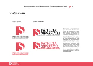 7Manual de Identidade Visual | Patricia Sirvarolli - Consultoria em Marketing Digital
VERSÃO VERTICAL VERSÃO HORIZONTAL
VERSÕES OFICIAIS
Essas são as duas versões oficiais
que devem ser utilizadas oficial-
mente na divulgação da marca,
salvo quando houver elementos
onde a marca será aplicada que
contenham cores diferenciadas que
poderão implicar na leitura da iden-
tidade visual como toda. Para isso,
foi criada outras opções de cores
que devem ser seguidas obrigato-
riamente na aplicação de diversos
outros elementos. Todas as outras
versões estão disponíveis neste
manual informando suas medidas
e proporções exatas bem como
todo padrão cromático correto que
deverá ser obrigatóriamente utiliza-
do em qualquer elemento gráfico
que possa representar a marca em
qualquer situação.
 