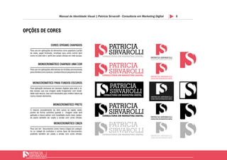 8Manual de Identidade Visual | Patricia Sirvarolli - Consultoria em Marketing Digital
OPÇÕES DE CORES
CORES OFICIAIS CHAPADOS
MONOCROMÁTICO CHAPADO UMA COR
MONOCROMÁTICO PARA FUNDOS ESCUROS
MONOCROMÁTICO PRETO
MONOCROMÁTICO CINZA
Para uso em aplicações de elementos como papelaria (cartão
de visita, papel timbrado, envelope saco entre outros bem
como no web site e perfil dos canais oficiais em rede sociais.
Para uso em aplicações alternativas em brindes promocionais
paraclientescomocanecas,canetaseblocospequenosdenota.
Para aplicação exclusiva em banners digitais para web e re-
des sociais cujo sua imagem pode trnaparecer com tonali-
dade mais escura, isso será necessário para melhor leitura da
marca nesses elementos.
O mesmo procedimento do item acima se repete neste,
porém de forma contrária quando a imagem onde será
aplicada a marca estiver com tonalidade muito clara, poden-
do assim também ser usado a versão com cores oficiais.
Para uso em documentos como marca d’água em cabeçal-
ho ou rodapé de contratos e outros tipos de documentos,
podendo também ser usado a versão com cores oficiais.
 