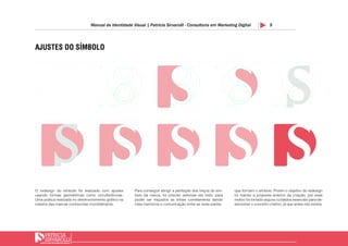 9Manual de Identidade Visual | Patricia Sirvarolli - Consultoria em Marketing Digital
AJUSTES DO SÍMBOLO
O redesign do símbolo foi realizado com ajustes
usando formas geométricas como circulferências.
Uma prática realizada no desenvolvimento gráfico na
maioria das marcas conhecidas mundialmente.
que formam o símbolo. Porém o objetivo do redesign
foi manter a proposta anterior da criação, por esse
motivo foi tomado alguns cuidados esseciais para de-
senvolver o conceito criativo, já que antes não existia.
Para conseguir atingir a perfeição dos traços do sim-
bolo da marca, foi preciso vetorizar ele todo, para
poder ser traçados as linhas corretamenta dando
mais harmonia e comunicação entre as duas partes
 