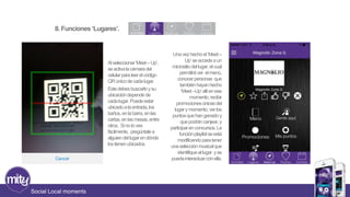 8. Funciones ‘Lugares’. 
Social Local moments 
Al seleccionar ‘Meet – Up’, 
se activa la cámara del 
celular para leer el código 
QR único de cada lugar. 
Este debes buscarlo y su 
ubicación depende de 
cada lugar. Puede estar 
ubicado a la entrada, los 
baños, en la barra, en las 
cartas, en las mesas, entre 
otros. Si no lo ves 
fácilmente, pregúntale a 
alguien del lugar en dónde 
los tienen ubicados. 
Una vez hecho el ‘Meet – 
Up’ se accede a un 
micrositiodel lugar, el cual 
permitirá ver el menú, 
conocer personas que 
también hayan hecho 
‘Meet –Up’ allí en ese 
momento, recibir 
promociones únicas del 
lugar y momento, ver los 
puntos que han ganado y 
que podrán canjear, y 
participar en concursos. La 
función playlist se está 
modificando para tener 
una selección musical que 
identifique al lugar y se 
pueda interactuar con ella. 
 