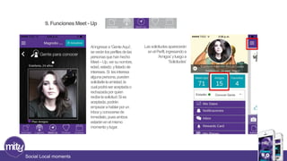 Social Local moments 
Al ingresar a ‘Gente Aquì’, 
se verán los perfiles de las 
personas que han hecho 
Meet –Up, ver su nombre, 
edad, estado, y listado de 
intereses. Si les interesa 
alguna persona, pueden 
solicitarle la amistad, la 
cual podrá ser aceptada o 
rechazada por quien 
recibe la solicitud. Si es 
aceptada, podrán 
empezar a hablar por un 
inbox y conocerse de 
inmediato, pues ambos 
estarán en el mismo 
momento y lugar. 
Las solicitudes aparecerán 
en el Perfil, ingresando a 
‘Amigos’ y luego a 
‘Solicitudes’ 
9. Funciones Meet - Up 
 