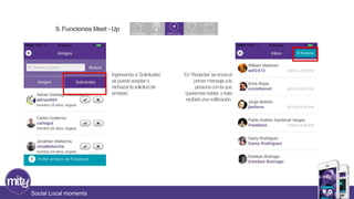 Social Local moments 
Ingresando a ‘Solicitudes’ 
se puede aceptar o 
rechazar la solicitud de 
amistad. 
En ‘Redactar’ se envía el 
primer mensaje a la 
persona con la que 
queremos hablar, y ésta 
recibirá una notificación. 
9. Funciones Meet - Up 
 