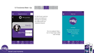 Social Local moments 
En ‘Mis Puntos’ verán los 
puntos acumulados en 
ese lugar en específico, 
los cuales podrán ser 
canjeados después. 
Si no ha realizado ‘Meet – 
Up’ en ningún lugar, saldrá 
este mensaje. 
9. Funciones Meet - Up 
 