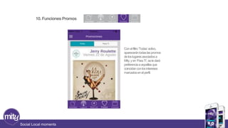 10. Funciones Promos 
Social Local moments 
Con el filtro ‘Todas’ activo, 
aparecerán todas las promos 
de los lugares asociados a 
Mity, y en ‘Para Ti’, se le dará 
preferencia a aquellas que 
coincidan con los intereses 
marcados en el perfil. 
 