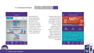 11. Funciones Eventos 
Social Local moments 
Aquí aparecen los 
eventos organizados 
cronológicamente. El 
filtro ‘Para Ti’ le da 
prioridad de acuerdo a 
los intereses marcados 
en el perfil, y en ‘Amigos’ 
son los eventos a los 
que mis amigos me han 
invitado, creándolos en 
un lugar determinado. 
Haciendo click sobre un 
evento, podrá obtener 
más detalles del mismo, 
recomendarlo, añadirlo a 
mi Wishlist o compartirlo 
en redes sociales. 
Igualmente, puedo 
confirmar asistencia e 
ingresar a una lista de un 
lugar, haciendo clic en 
‘Asistir’. Próximamente 
estarán habilitadas las 
plataformas de pagos en 
línea para hacer compra 
de boletería. 
 
