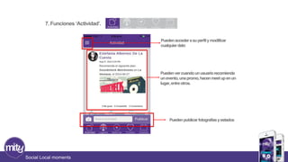 7. Funciones ‘Actividad’. 
Social Local moments 
Pueden acceder a su perfil y modificar 
cualquier dato 
Pueden ver cuando un usuario recomienda 
un evento, una promo, hacen meet up en un 
lugar, entre otros. 
Pueden publicar fotografías y estados 
 