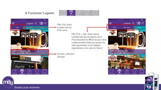 8. Funciones ‘Lugares’. 
Social Local moments 
Filtro ‘Pub’ activo, 
muestra solo los 
Pubs cerca. 
Filtro ‘Pub’ y ‘Bar / Rest’ activos, 
muestra este tipo de lugares cerca. 
Para desactivar los filtros hay que volver 
a seleccionarlos hasta que queden de 
color aguamarina, como estaban 
originalmente. (Ver color de ‘Disco’) 
Nombre y dirección 
del lugar. 
 