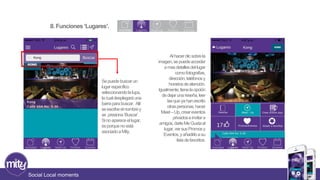 8. Funciones ‘Lugares’. 
Social Local moments 
Se puede buscar un 
lugar específico 
seleccionando la lupa, 
la cual desplegará una 
barra para buscar. Allí 
se escribe el nombre y 
se presiona ‘Buscar’. 
Si no aparece el lugar, 
es porque no está 
asociado a Mity. 
Al hacer clic sobre la 
imagen, se puede acceder 
a mas detalles del lugar 
como fotografías, 
dirección, teléfonos y 
horarios de atención. 
Igualmente, tiene la opción 
de dejar una reseña, leer 
las que ya han escrito 
otras personas, hacer 
Meet –Up, crear eventos 
privados e invitar a 
amigos, darle Me Gusta al 
lugar, ver sus Promos y 
Eventos, y añadirlo a su 
lista de favoritos. 
 