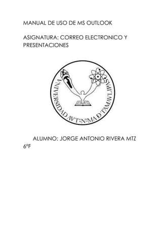 MANUAL DE USO DE MS OUTLOOK
ASIGNATURA: CORREO ELECTRONICO Y
PRESENTACIONES
ALUMNO: JORGE ANTONIO RIVERA MTZ
6ºF
 