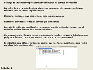 Bandeja de Entrada: sirve para archivar y almacenar los correos electrónicos
Borrador: Es una carpeta donde se almacenan los correos electrónicos que hemos
rellenado pero no hemos llegado a enviar.
Elementos enviados: sirve para archivar todo lo que enviamos
Elementos eliminados: todos los correos que eliminamos
Bandeja de salida: para archivar los corroes que se están enviando y una vez que el
correo se envía se elimina de la bandeja de salida
Correo no deseado: llamada también spam carpeta donde el programa detecta correos
peligrosos, falsos o correos electrónicos que no son de una persona real
Fuentes RSS: para obtener noticias de páginas que nos hemos suscribirnos para recibir
noticias e información de ellas
Actividad 3
10
 